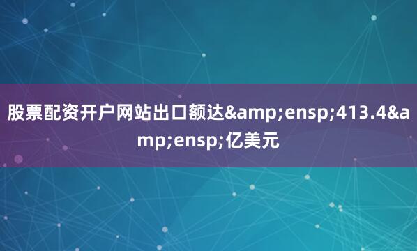 股票配资开户网站出口额达&ensp;413.4&ensp;亿美元