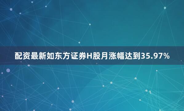 配资最新如东方证券H股月涨幅达到35.97%